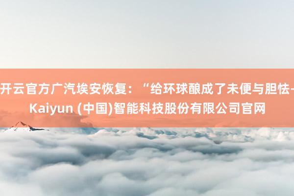 开云官方广汽埃安恢复：“给环球酿成了未便与胆怯-Kaiyun (中国)智能科技股份有限公司官网