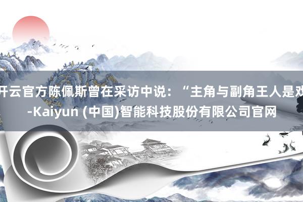 开云官方陈佩斯曾在采访中说：“主角与副角王人是戏-Kaiyun (中国)智能科技股份有限公司官网