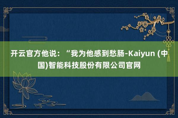 开云官方他说：“我为他感到愁肠-Kaiyun (中国)智能科技股份有限公司官网