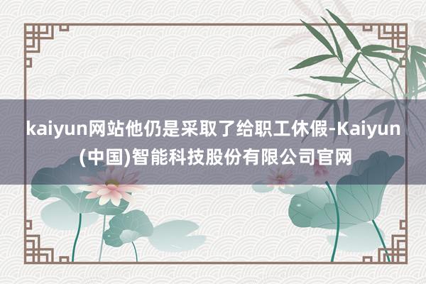 kaiyun网站他仍是采取了给职工休假-Kaiyun (中国)智能科技股份有限公司官网