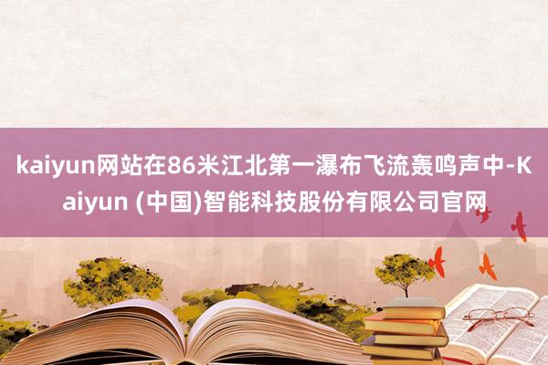kaiyun网站在86米江北第一瀑布飞流轰鸣声中-Kaiyun (中国)智能科技股份有限公司官网