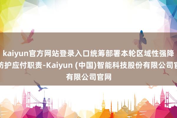 kaiyun官方网站登录入口统筹部署本轮区域性强降水防护应付职责-Kaiyun (中国)智能科技股份有限公司官网