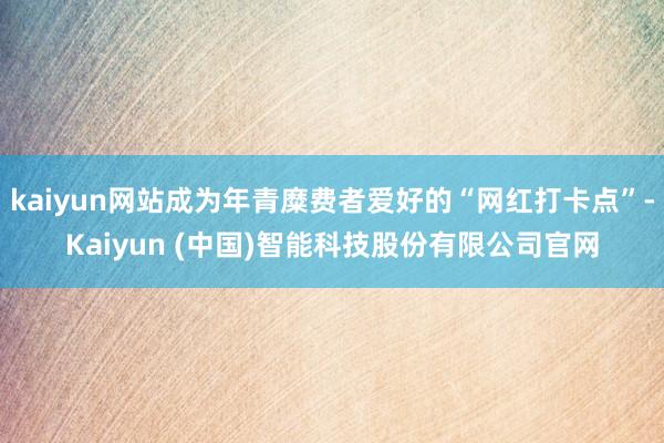 kaiyun网站成为年青糜费者爱好的“网红打卡点”-Kaiyun (中国)智能科技股份有限公司官网