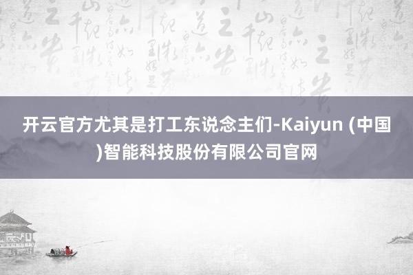 开云官方尤其是打工东说念主们-Kaiyun (中国)智能科技股份有限公司官网