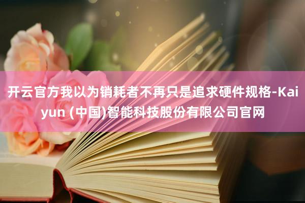 开云官方我以为销耗者不再只是追求硬件规格-Kaiyun (中国)智能科技股份有限公司官网