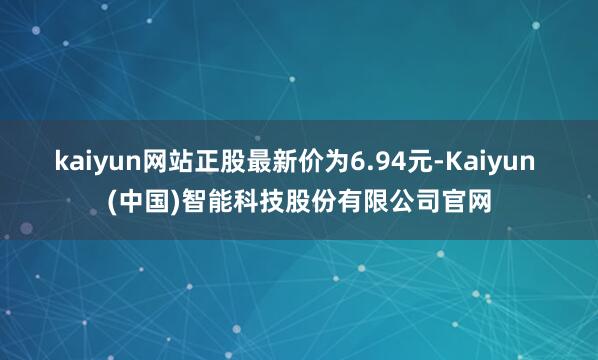 kaiyun网站正股最新价为6.94元-Kaiyun (中国)智能科技股份有限公司官网