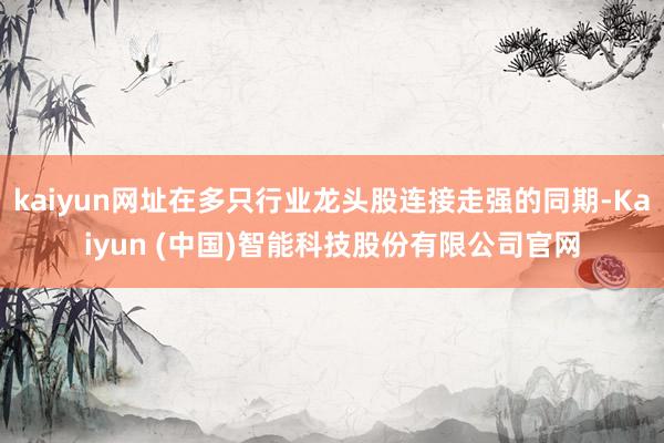 kaiyun网址在多只行业龙头股连接走强的同期-Kaiyun (中国)智能科技股份有限公司官网