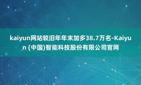 kaiyun网站较旧年年末加多38.7万名-Kaiyun (中国)智能科技股份有限公司官网