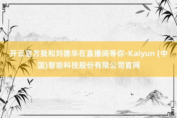 开云官方我和刘德华在直播间等你-Kaiyun (中国)智能科技股份有限公司官网