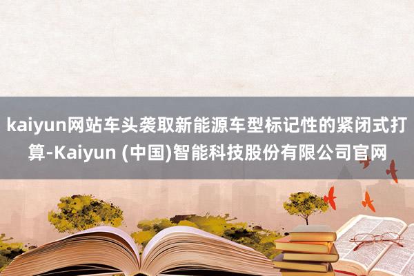kaiyun网站车头袭取新能源车型标记性的紧闭式打算-Kaiyun (中国)智能科技股份有限公司官网