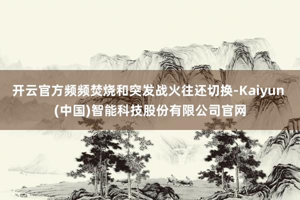 开云官方频频焚烧和突发战火往还切换-Kaiyun (中国)智能科技股份有限公司官网