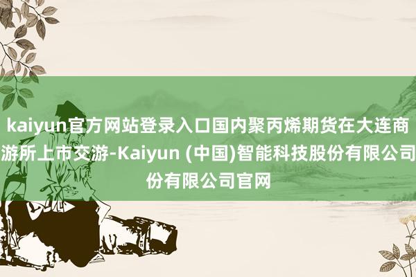kaiyun官方网站登录入口国内聚丙烯期货在大连商品交游所上市交游-Kaiyun (中国)智能科技股份有限公司官网