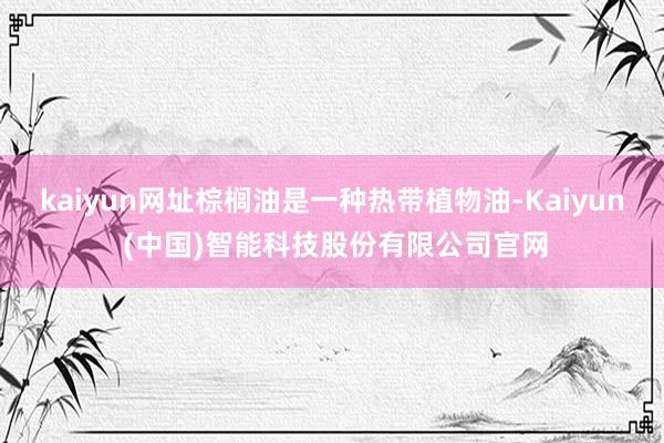 kaiyun网址棕榈油是一种热带植物油-Kaiyun (中国)智能科技股份有限公司官网