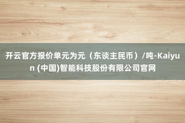 开云官方报价单元为元（东谈主民币）/吨-Kaiyun (中国)智能科技股份有限公司官网