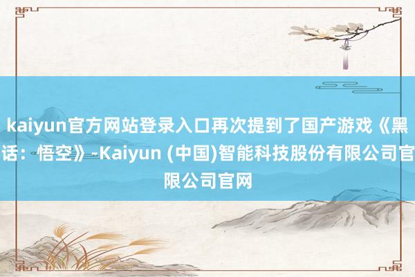 kaiyun官方网站登录入口再次提到了国产游戏《黑神话：悟空》-Kaiyun (中国)智能科技股份有限公司官网