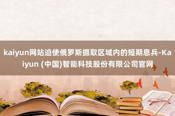kaiyun网站迫使俄罗斯摄取区域内的短期息兵-Kaiyun (中国)智能科技股份有限公司官网