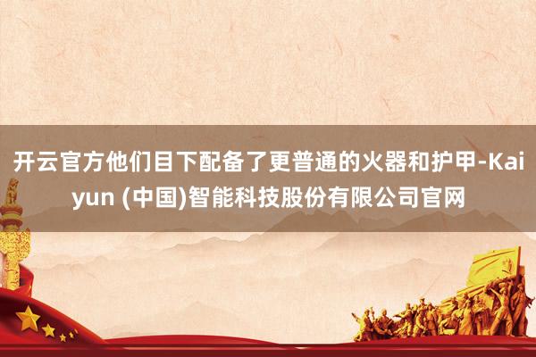 开云官方他们目下配备了更普通的火器和护甲-Kaiyun (中国)智能科技股份有限公司官网