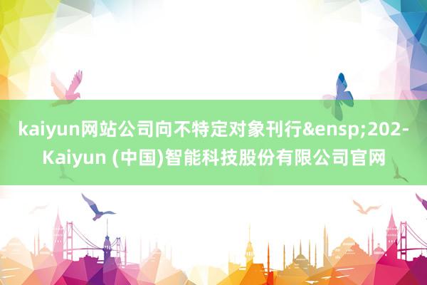 kaiyun网站公司向不特定对象刊行 202-Kaiyun (中国)智能科技股份有限公司官网