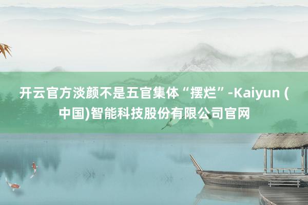 开云官方淡颜不是五官集体“摆烂”-Kaiyun (中国)智能科技股份有限公司官网