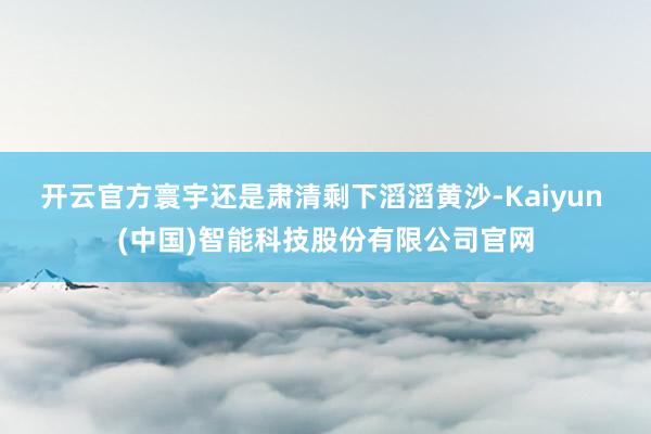 开云官方　　寰宇还是肃清剩下滔滔黄沙-Kaiyun (中国)智能科技股份有限公司官网
