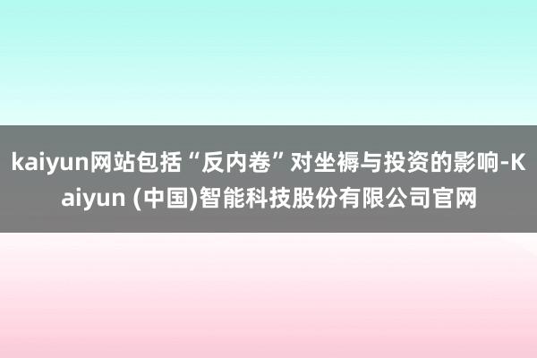 kaiyun网站包括“反内卷”对坐褥与投资的影响-Kaiyun (中国)智能科技股份有限公司官网
