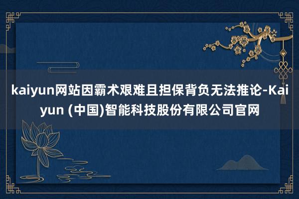 kaiyun网站因霸术艰难且担保背负无法推论-Kaiyun (中国)智能科技股份有限公司官网