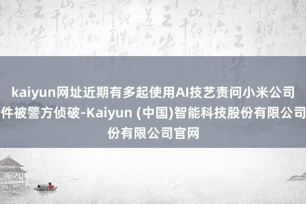 kaiyun网址近期有多起使用AI技艺责问小米公司的案件被警方侦破-Kaiyun (中国)智能科技股份有限公司官网