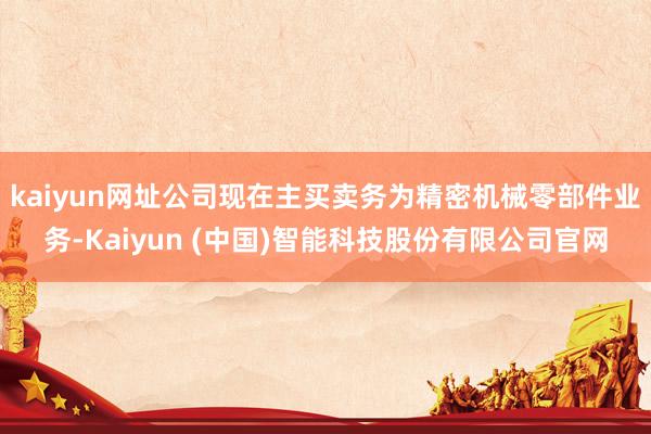 kaiyun网址公司现在主买卖务为精密机械零部件业务-Kaiyun (中国)智能科技股份有限公司官网
