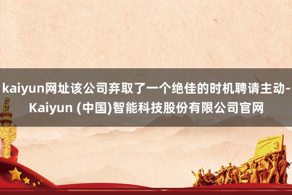kaiyun网址该公司弃取了一个绝佳的时机聘请主动-Kaiyun (中国)智能科技股份有限公司官网