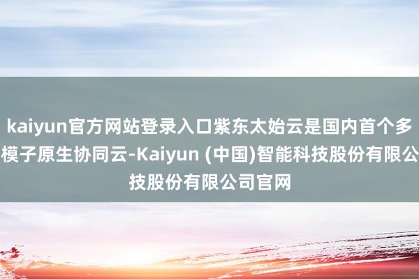 kaiyun官方网站登录入口紫东太始云是国内首个多模态大模子原生协同云-Kaiyun (中国)智能科技股份有限公司官网
