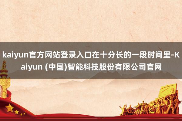 kaiyun官方网站登录入口在十分长的一段时间里-Kaiyun (中国)智能科技股份有限公司官网