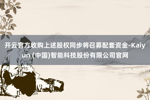 开云官方收购上述股权同步将召募配套资金-Kaiyun (中国)智能科技股份有限公司官网