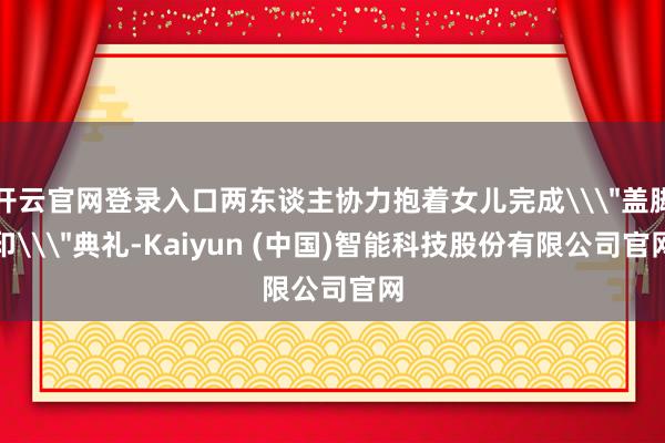 开云官网登录入口两东谈主协力抱着女儿完成\