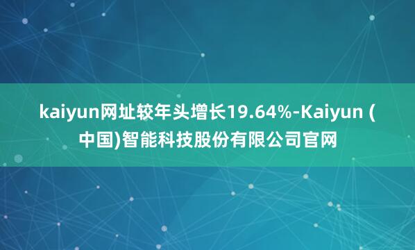 kaiyun网址较年头增长19.64%-Kaiyun (中国)智能科技股份有限公司官网