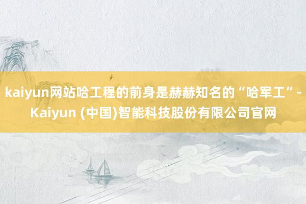 kaiyun网站哈工程的前身是赫赫知名的“哈军工”-Kaiyun (中国)智能科技股份有限公司官网