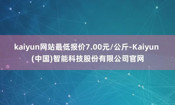 kaiyun网站最低报价7.00元/公斤-Kaiyun (中国)智能科技股份有限公司官网