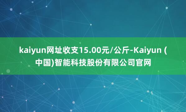 kaiyun网址收支15.00元/公斤-Kaiyun (中国)智能科技股份有限公司官网