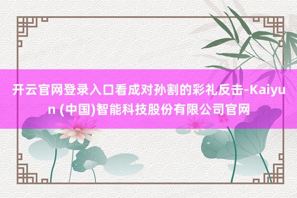开云官网登录入口看成对孙割的彩礼反击-Kaiyun (中国)智能科技股份有限公司官网