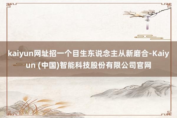 kaiyun网址招一个目生东说念主从新磨合-Kaiyun (中国)智能科技股份有限公司官网