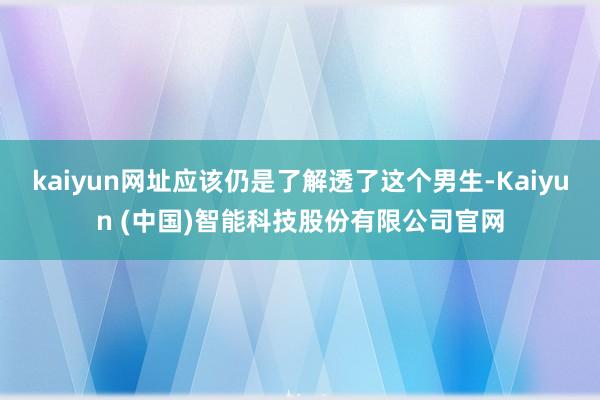 kaiyun网址应该仍是了解透了这个男生-Kaiyun (中国)智能科技股份有限公司官网