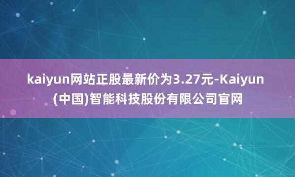 kaiyun网站正股最新价为3.27元-Kaiyun (中国)智能科技股份有限公司官网