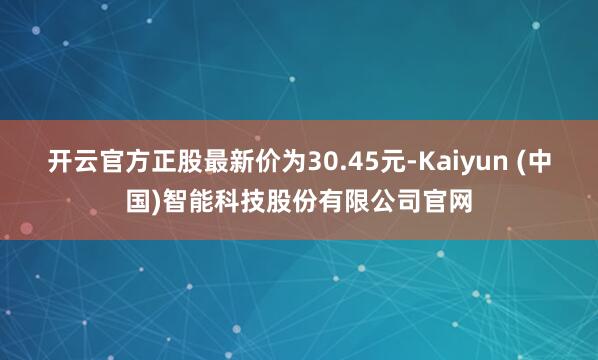 开云官方正股最新价为30.45元-Kaiyun (中国)智能科技股份有限公司官网