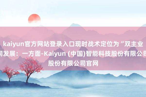 kaiyun官方网站登录入口现时战术定位为“双主业”协同发展:一方面-Kaiyun (中国)智能科技股份有限公司官网