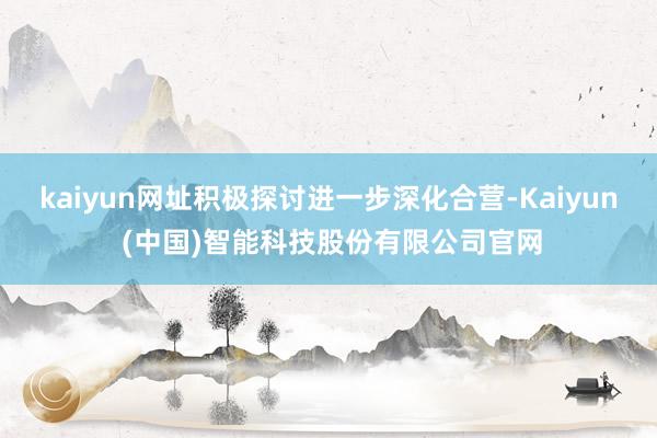 kaiyun网址积极探讨进一步深化合营-Kaiyun (中国)智能科技股份有限公司官网