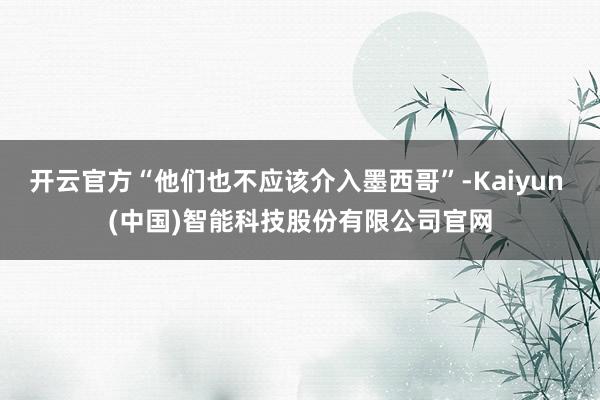 开云官方“他们也不应该介入墨西哥”-Kaiyun (中国)智能科技股份有限公司官网