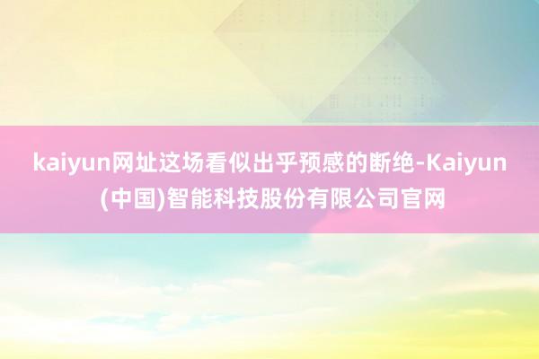 kaiyun网址这场看似出乎预感的断绝-Kaiyun (中国)智能科技股份有限公司官网