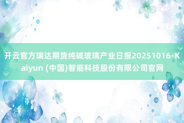 开云官方瑞达期货纯碱玻璃产业日报20251016-Kaiyun (中国)智能科技股份有限公司官网