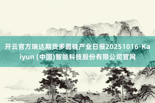 开云官方瑞达期货多晶硅产业日报20251016-Kaiyun (中国)智能科技股份有限公司官网