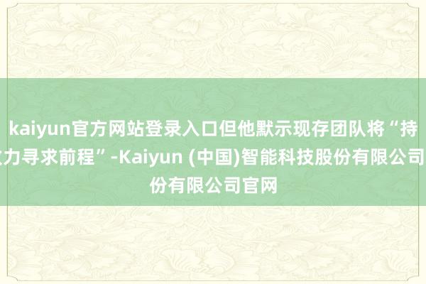 kaiyun官方网站登录入口但他默示现存团队将“持续致力寻求前程”-Kaiyun (中国)智能科技股份有限公司官网