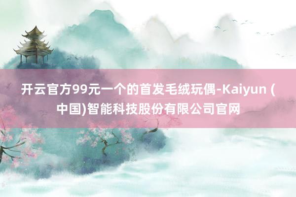 开云官方99元一个的首发毛绒玩偶-Kaiyun (中国)智能科技股份有限公司官网